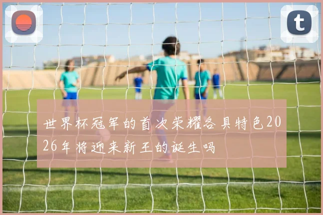 世界杯冠军的首次荣耀各具特色2026年将迎来新王的诞生吗