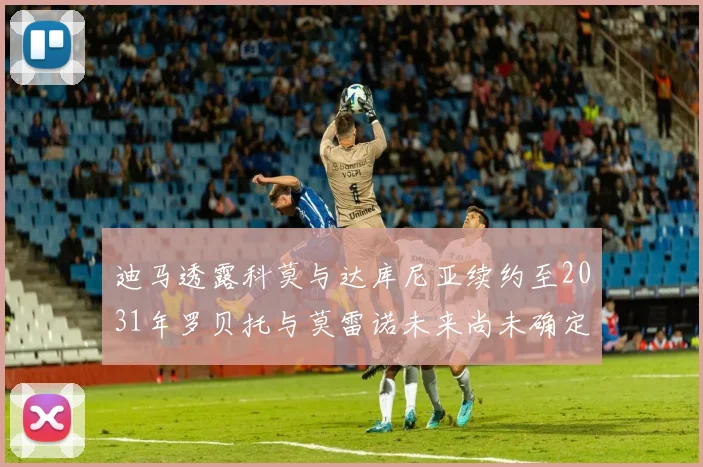 迪马透露科莫与达库尼亚续约至2031年罗贝托与莫雷诺未来尚未确定
