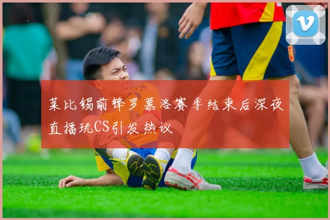 莱比锡前锋罗慕洛赛季结束后深夜直播玩CS引发热议