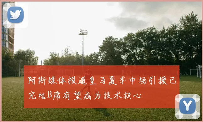 阿斯媒体报道皇马夏季中场引援已完结B席有望成为技术核心