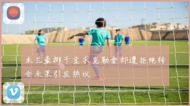 米兰豪掷千金求克勒舍却遭拒绝转会未果引发热议