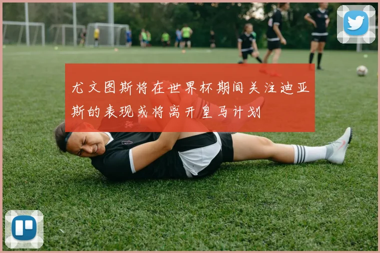 尤文图斯将在世界杯期间关注迪亚斯的表现或将离开皇马计划