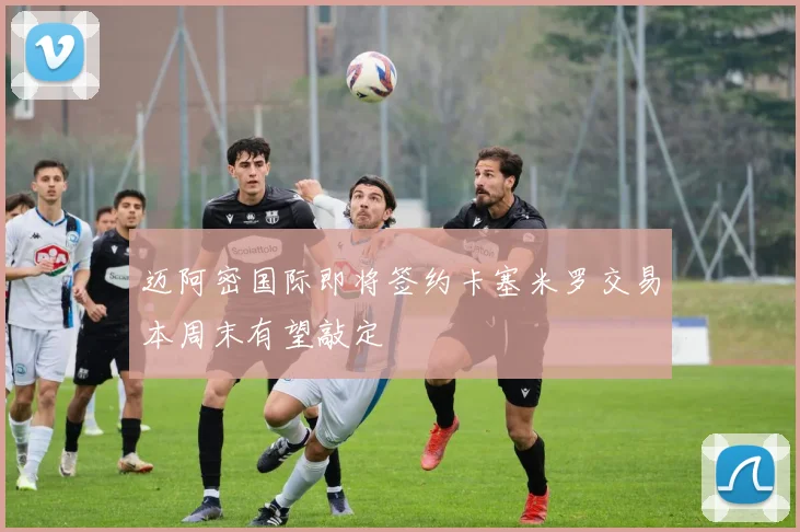 迈阿密国际即将签约卡塞米罗交易本周末有望敲定