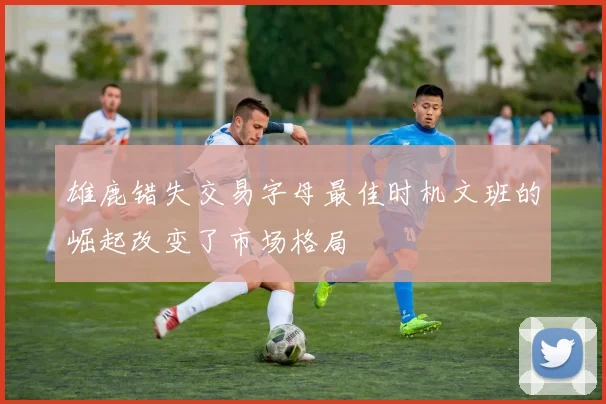雄鹿错失交易字母最佳时机文班的崛起改变了市场格局