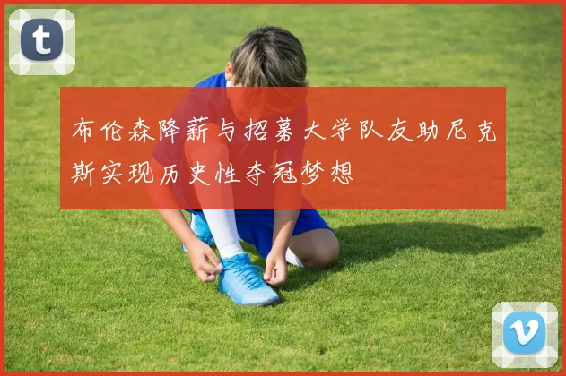 布伦森降薪与招募大学队友助尼克斯实现历史性夺冠梦想