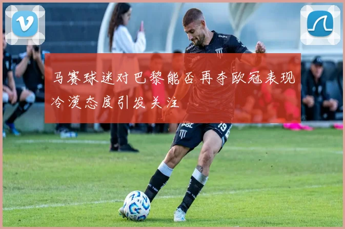 马赛球迷对巴黎能否再夺欧冠表现冷漠态度引发关注