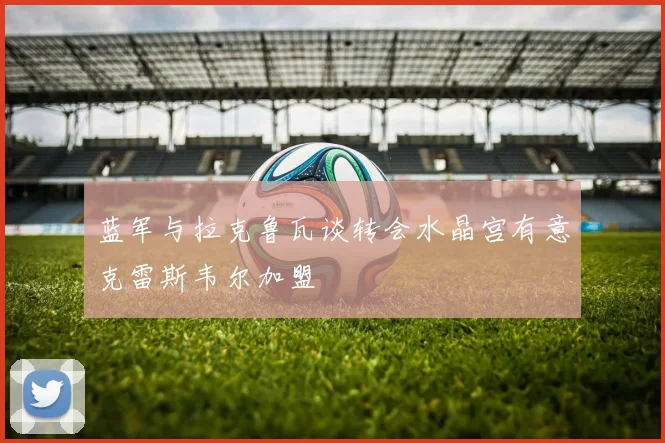蓝军与拉克鲁瓦谈转会水晶宫有意克雷斯韦尔加盟