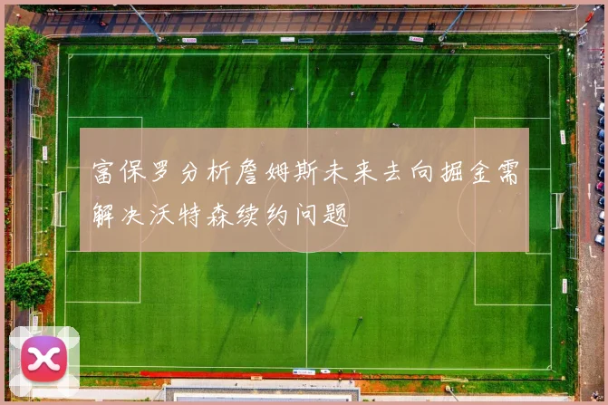 富保罗分析詹姆斯未来去向掘金需解决沃特森续约问题