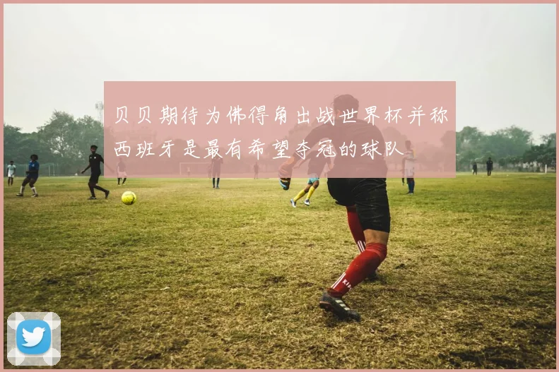 贝贝期待为佛得角出战世界杯并称西班牙是最有希望夺冠的球队