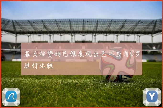 菲戈称赞姆巴佩表现出色不应与C罗进行比较
