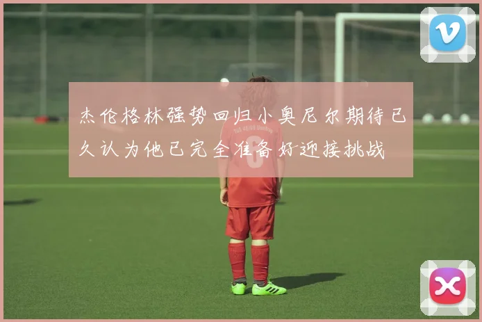 杰伦格林强势回归小奥尼尔期待已久认为他已完全准备好迎接挑战
