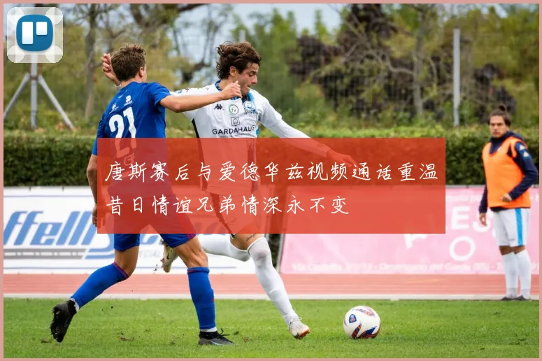 唐斯赛后与爱德华兹视频通话重温昔日情谊兄弟情深永不变