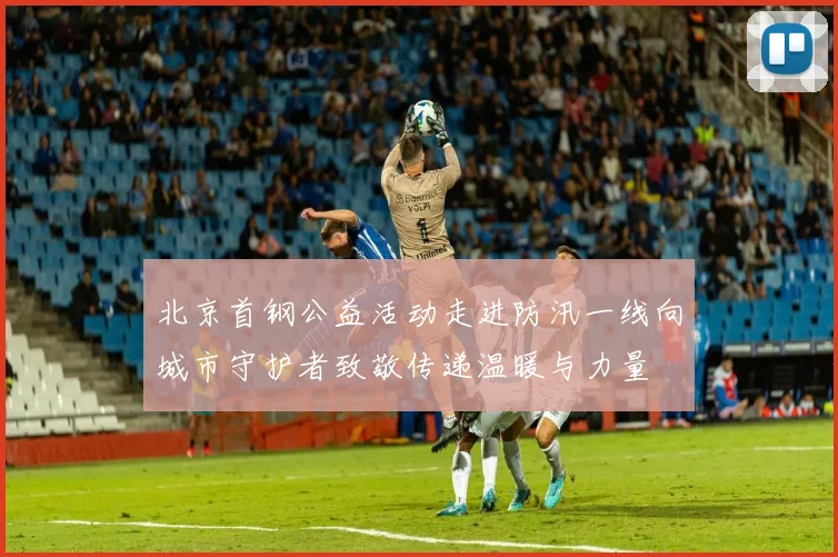 北京首钢公益活动走进防汛一线向城市守护者致敬传递温暖与力量