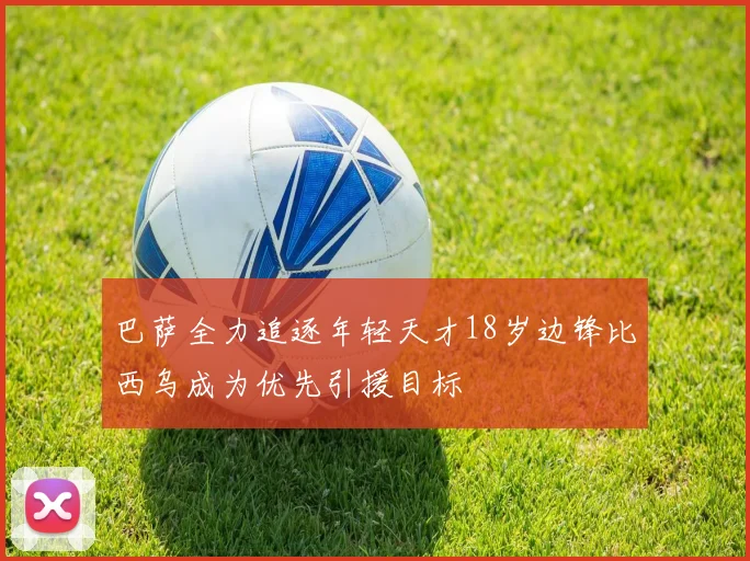 巴萨全力追逐年轻天才18岁边锋比西乌成为优先引援目标