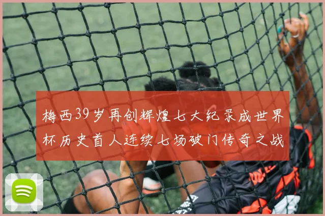 梅西39岁再创辉煌七大纪录成世界杯历史首人连续七场破门传奇之战