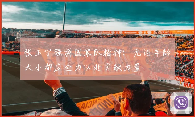张玉宁强调国家队精神：无论年龄大小都应全力以赴贡献力量