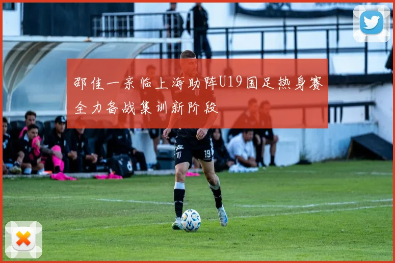 邵佳一亲临上海助阵U19国足热身赛全力备战集训新阶段