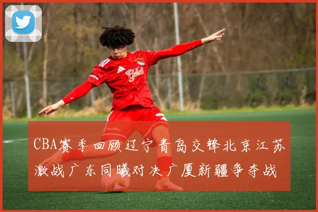 CBA赛季回顾辽宁青岛交锋北京江苏激战广东同曦对决广厦新疆争夺战精彩纷呈
