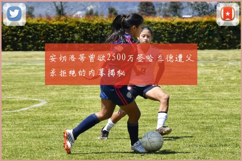 安切洛蒂曾欲2500万签哈兰德遭父亲拒绝的内幕揭秘