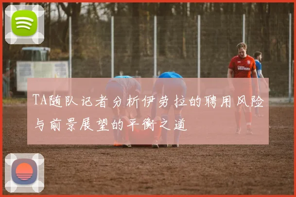 TA随队记者分析伊劳拉的聘用风险与前景展望的平衡之道